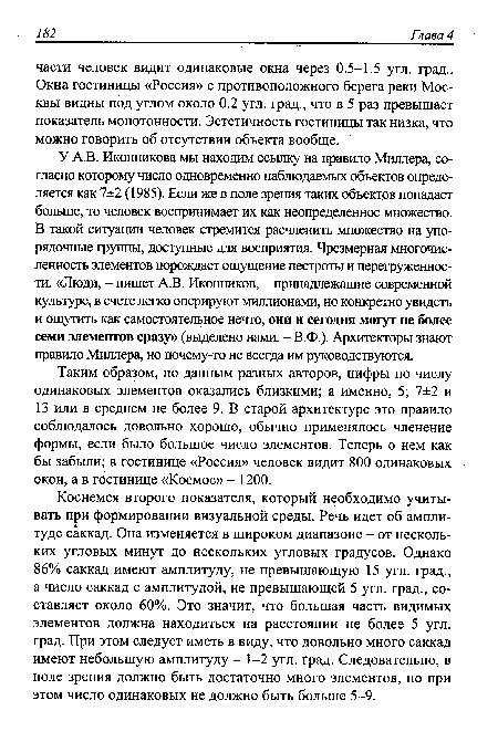 У А.В. Иконникова мы находим ссылку на правило Миллера, согласно которому число одновременно наблюдаемых объектов определяется как 7±2 (1985). Если же в поле зрения таких объектов попадает больше, то человек воспринимает их как неопределенное множество. В такой ситуации человек стремится расчленить множество на упо-рядочные группы, доступные для восприятия. Чрезмерная многочисленность элементов порождает ощущение пестроты и перегруженности. «Люди, - пишет A.B. Иконников, - принадлежащие современной культуре, в счете легко оперируют миллионами, но конкретно увидеть и ощутить как самостоятельное нечто, они и сегодня могут не более семи элементов сразу» (выделено нами. - В.Ф.). Архитекторы знают правило Миллера, но почему-то не всегда им руководствуются.