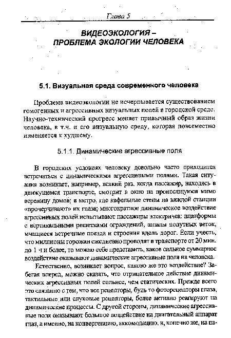 В городских условиях человеку довольно часто приходится встречаться с динамическими агрессивными полями. Такая ситуация возникает, например, всякий раз, когда пассажир, находясь в движущемся Транспорте, смотрит в окно на проносящуюся мимо вереницу домов; в метро, где кафельные стены на каждой Станции «прочерчивают» их глаза; многократное динамическое воздействие агрессивных полей испытывают пассажиры электричек: платформы с вертикальными решетками ограждений, шпалы попутных веток, мчащиеся встречные поезда и строения вдоль дорог. Если учесть, что миллионк горожан ежедневно проводят в транспорте от 20 мин. до 1 ч и более, то можно себе представить, какое сильное суммарное воздействие оказывают динамические агрессивные поля на человека.