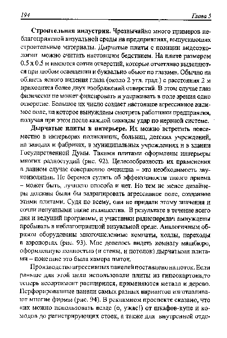 Строительная индустрия. Чрезвычайно много примеров неблагоприятной визуальной среды на предприятиях, выпускающих строительные материалы. Дырчатые плиты с позиции видеоэкологии можно считать настоящим бедствием. На плите размером 0.5 х 0.5 м имеются сотни отверстий, которые отчетливо выделяются при любом освещении и буквально «бьют по глазам». Обычно на область ясного видения глаза (около 2 угл. град.) с расстояния 2 м приходится более двух изображений отверстий. В этом случае глаз физически не может фиксировать и удерживать в поле зрения одно отверстие. Большое их число создает настоящее агрессивное видимое поле, на которое вынуждены смотреть работники предприятия, получая при этом после каждой саккады удар по нервной системе.