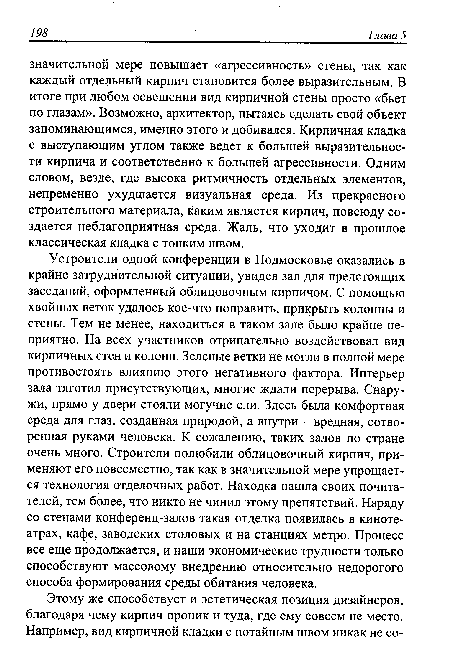 Устроители одной конференции в Подмосковье оказались в крайне затруднительной ситуации, увидев зал для предстоящих заседаний, оформленный облицовочным кирпичом. С помощью хвойных веток удалось кое-что поправить, прикрыть колонны и стены. Тем не менее, находиться в таком зале было крайне неприятно. На всех участников отрицательно воздействовал вид кирпичных стен и колонн. Зеленые ветки не могли в полной мере противостоять влиянию этого негативного фактора. Интерьер зала тяготил присутствующих, многие ждали перерыва. Снаружи, прямо у двери стояли могучие ели. Здесь была комфортная среда для глаз, созданная природой, а внутри - вредная, сотворенная руками человека. К сожалению, таких залов по стране очень много. Строители полюбили облицовочный кирпич, применяют его повсеместно, так как в значительной мере упрощается технология отделочных работ. Находка нашла своих почитателей, тем более, что никто не чинил этому препятствий. Наряду со стенами конференц-залов такая отделка появилась в кинотеатрах, кафе, заводских столовых и на станциях метро. Процесс все еще продолжается, и наши экономические трудности только способствуют массовому внедрению относительно недорогого способа формирования среды обитания человека.