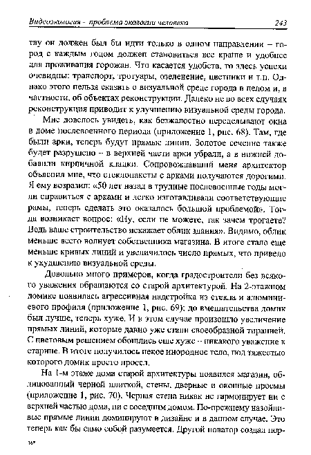 Довольно много примеров, когда градостроители без всякого уважения обращаются со старой архитектурой. На 2-этажном домике появилась агрессивная надстройка из стекла и алюминиевого профиля (приложение 1, рис. 69); до вмешательства домик был лучше, теперь хуже. И в этом случае произошло увеличение прямых линий, которые давно уже стали своеобразной тиранией. С цветовым решением обошлись еще хуже - никакого уважение к старине. В итоге получилось некое инородное тело, под тяжестью которого домик просто просел.