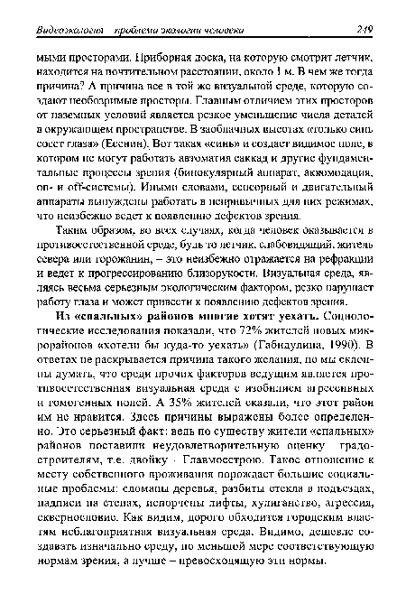 Из «спальных» районов многие хотят уехать. Социологические исследования показали, что 72% жителей новых микрорайонов «хотели бы куда-то уехать» (Габидулина, 1990). В ответах не раскрывается причина такого желания, но мы склонны думать, что среди прочих факторов ведущим является противоестественная визуальная среда с изобилием агрессивных и гомогенных полей. А 35% жителей сказали, что этот район им не нравится. Здесь причины выражены более определенно. Это серьезный факт: ведь по существу жители «спальных» районов поставили неудовлетворительную оценку градостроителям, т.е. двойку - Главмосстрою. Такое отношение к месту собственного проживания порождает большие социальные проблемы: сломаны деревья, разбиты стекла в подъездах, надписи на стенах, испорчены лифты, хулиганство, агрессия, сквернословие. Как видим, дорого обходится городским властям неблагоприятная визуальная среда. Видимо, дешевле создавать изначально среду, по меньшой мере соответствующую нормам зрения, а лучше - превосходящую эти нормы.