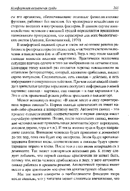 Может возникнуть вопрос: «В какое место в лесу ориентирована первая саккада?». Первая саккада практически не имеет какой-либо привязки к конкретному месту. Автоматия саккад - это процесс стохастический, соответственно и первая саккада имеет случайную ориентацию. Позже, после нескольких саккад, внимание человека может привлечь некая доминанта (крест церквушки, высокое дерево, гора и т.п.). И тогда именно туда и будут направлены саккады. Внимание человека будет приковано к доминанте до тех пор, пока она будет ему интересна. Затем будут проанализированы боковые виды, соответственно и саккады будут ориентированы вправо и влево. После этого глаз вновь возвращается к доминанте. Так может повторяться несколько раз. К этому следует добавить, что первой саккады практически не может быть, потому что, когда человек приближался к лесу, у него автоматия саккад работала в прежнем режиме. Аналогичный процесс имеет место и при зрительном восприятии архитектурных объектов.