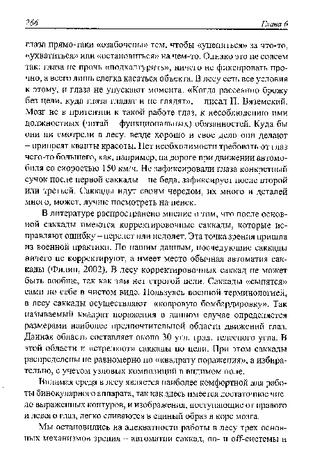 В литературе распространено мнение о том, что после основной саккады имеются корректировочные саккады, которые исправляют ошибку - перелет или недолет. Эта точка зрения пришла из военной практики. По нашим данным, последующие саккады ничего не корректируют, а имеет место обычная автоматия саккады (Филин, 2002). В лесу корректировочных саккад не может быть вообще, так как там нет строгой цели. Саккады «сыпятся» сами по себе в чистом виде. Пользуясь военной терминологией, в лесу саккады осуществляют «ковровую бомбардировку». Так называемый квадрат поражения в данном случае определяется размерами наиболее предпочтительной области движений глаз. Данная область составляет около 30 угл. град, телесного угла. В этой области и «стреляют» саккады по цели. При этом саккады распределены не равномерно по «квадрату поражения», а избирательно, с учетом узловых композиций в видимом поле.