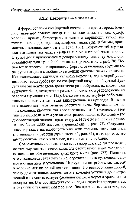 В формировании комфортной визуальной среды города большое значение имеют декоративные элементы: портал, ордер, колонна, аркада, балюстрада, атланты и кариатиды, гербы, капители, гирлянды, карнизы, плафоны, пилястры, эмблемы, орнаментные вставки, замки и т.п. (рис. 131). Современный горожанин эти элементы может увидеть только в старой части города. С трепетом я прикоснулся к декоративному элементу Акрополя, созданному примерно 2000 лет назад (приложение 1, рис. 78). Поражает изящество, совершенство форм и, безусловно, труд мастера, руки которого с любовью выточили сложные завитки в камне. Как великолепно выглядит капитель колонны, вид которой удовлетворяет всем требованиям комфортной визуальной среды! Зрительные элементы здесь достаточно разнообразны, их много, они криволинейны, находятся в разных плоскостях и расположены по законам гармонии (рис. 132). Легко заметить, что формообразовательные элементы капители заимствованы из природы. В целом она напоминает нам буйную растительность. Вертикальные линии колонны, кажется, для того и созданы, чтобы «довести» взор глаз до капители, а там уж он «застрянет» надолго. Колонна - это дорогостоящий элемент архитектуры. И тем не менее она применялась более 2000 тыс. лет (приложение 1, рис. 77). Современника поражает насыщенность капители колонны деталями и их тщательная проработка (приложение 1, рис. 81), и это притом, что инструментов, таких как у нас, в то время еще не было.