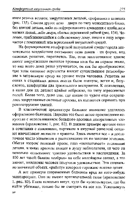 В классической архитектуре большое внимание уделялось оформлению балконов. Нередко это было целое произведение искусства с использованием большого арсенала декоративных элементов (приложение 1, рис. 82). В данном примере арочное окно в сочетании с колоннами, портиком и ажурной решеткой создают впечатление легкости и красоты. Здесь имеется все - и достаточное число элементов и расположение их по законам эстетики. Обегая взором оконный проем, глаз «выхватывает» отдельные детали, и квант красоты входит в душу наблюдателя, от чего он невольно испытывает чувство удовольствия и наслаждения. За 100 лет такой балкон «собрал» на себе миллйарды саккад, а это значит, миллионы человек получили удовольствие. Это социально значимый объект, «работу» которого горожане высоко ценят.