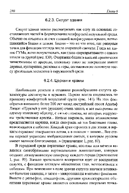 Наибольших успехов в создании разнообразного силуэта архитектуры достигнуты в церковях. Церкви всегда создавались по принципу комфортной визуальной среды (рис. 141). На этот факт обратил внимание более 200 лет назад австрийский посол Адольф Лицек: «Церквей у них (русских) очень много, и все выстроены по одному изящному образцу, с пятью главами, на которых водружены тройственные кресты... Нельзя выразить, какая великолепная представляется картина, когда смотришь на эти блестящие главы, возносящиеся к небесам. Каждый храм строится в два этажа; в верхнем служение совершается летом, а в нижнем - зимою... Все стены церквей украшены изображениями святых, к которым русские имеют великое благоговение...» (приложение 1, рис. 87).