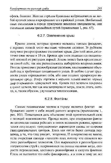 Крыши домов, которые принято называть «пятым фасадом», с верхних этажей часто выглядят черными пятнами. За рубежом получило распространение озеленение крыш. Для этой цели достаточно слоя почвы в 10 см. Кровля при этом защищается специальной пленкой от растущих корней. Зелень может быть предоставлена самой себе, так как растительность выбирается неприхотливая. Иногда применяют разнообразные растения, напоминающие обычный сад и требующие специального ухода. В любом случае трудности ухода оправдывают себя, ибо они создают прекрасную визуальную среду. Взору горожан с верхних этажей вместо черных дыр открывается прекрасный вид. Кровля под зеленым покровом служит дольше, так как она защищена от ветра, дождя, снега, солнца, и, таким образом, улучшается теплоизоляция.