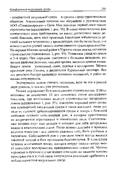 Россия переживает бум коттеджного строительства. В Подмосковье за последние 10 лет появилась сотня коттеджных поселков, где интенсивно ведется строительство загородных домов (приложение 1, рис. 97). Накоплен хороший опыт создания комфортной визуальной среды в таких поселках: люди устали от суровой урбанизированной среды и теперь с большой любовью создают собственный дом, в котором практически не встречаются агрессивные и гомогенные поля. Состоятельные хозяева идут еще дальше и создают для себя загородные виллы в классическом стиле. Люди делают для себя и принцип подхода известен - все должно радовать глаз, быть удобным и надежным. Собственный дом с участком земли всегда являлся заветной мечтой и был признаком благополучия. В этом плане человек напоминает птицу, которая вокруг своего гнезда имеет некоторое пространство, принадлежащее только ей. Многие горожане в лучшем случае имеют «гнездо», но лишены всякого пространства и в этой связи вынуждены длительно пребывать в неблагоприятной визуальной среде.