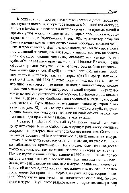 К сожалению, и при строительстве частного дома иногда используются подходы, сформировавшиеся в большой архитектуре. Вилла в Висбадене построена исключительно из прямых линий и прямых углов - худших элементов, которые практически отсутствуют в природе (приложение 1, рис. 98). Архитектор создавал свое творение под девизом оптимального сосуществования человека и пространства. Нам представляется, что он не справился с поставленной задачей, так как вряд ли можно достичь оптимального сосуществования человека, оказавшегося внутри белого куба. «Основная идея проекта, - пишет Наталья Валина, - была сформулирована сразу же: чистые формы (был выбран классический минималистический куб) и чистые цвета (белый цвет преобладает как в экстерьере, так и в интерьере)» (Интерьер-дайджест, май 2005 г., с. 106-116). Чистые формы и чистые цвета - это не что иное, как гомогенные видимые поля с минимальным числом элементов в экстерьере и интерьере. В такой визуальной среде человек не может чувствовать себя хорошо. По форме вилла похожа на дом «Ситрэн» Jle Корбюзье, построенный в 1928 г., который архитектор Я. Вуек назвал «памятником типовому строительству» (см. рис. 32), так что идея минималистского куба сформирована давно, архитектор ее перенес на свой объект, и поэтому основная идея проекта была найдена «сразу же».