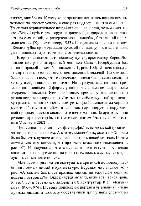 В противоположность «Белому кубу», архитектор Борис Ле-винзон построил загородный дом под Санкт-Петербургом без единой прямой линии (приложение 1, рис. 100). И надо сказать, что архитектор справился с поставленной задачей. Из частной беседы выяснилось, что творческие поиски были нелегкими, не «сразу же», пришлось попотеть. Но и результаты на лицо кривые линии необычной формы удобны для фиксации взора после очередной саккады. Нет назойливых прямых углов, деликатно решен вопрос колористики. Дом таит в себе некую тайну - основу красоты, на него хочется смотреть. Две башенки дома хорошо взаимодействуют с небом, а весь дом гармонирует с окружающей природой; дом и сосны - это нечто единое. За оригинальное решение архитектор был отмечен дипломом Фестиваля зодчества в Москве в 2002 г.
