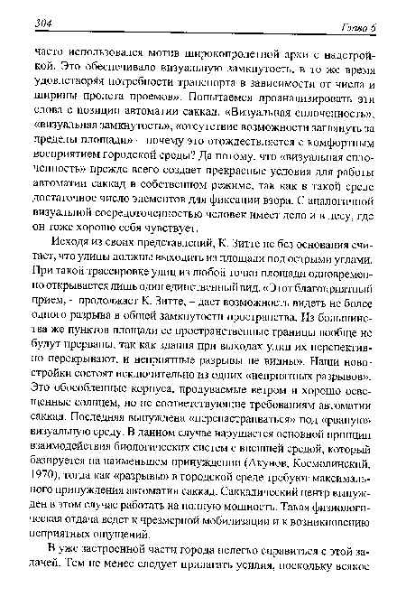 Исходя из своих представлений, К. Зитте не без основания считает, что улицы должны выходить из площади под острыми углами. При такой трассировке улиц из любой точки площади одновременно открывается лишь один единственный вид. «Этот благоприятный прием, - продолжает К. Зитте, - дает возможность видеть не более одного разрыва в общей замкнутости пространства. Из большинства же пунктов площади ее пространственные границы вообще не будут прерваны, так как здания при выходах улиц их перспективно перекрывают, и неприятные разрывы не видны». Наши новостройки состоят исключительно из одних «неприятных разрывов». Это обособленные корпуса, продуваемые ветром и хорошо освещенные солнцем, но не соответствующие требованиям автоматии саккад. Последняя вынуждена «перенастраиваться» под «рваную» визуальную среду. В данном случае нарушается основной принцип взаимодействия биологических систем с внешней средой, который базируется на наименьшем принуждении (Акунов, Космолинский, 1970), тогда как «разрывы» в городской среде требуют максимального принуждения автоматии саккад. Саккадический центр вынужден в этом случае работать на полную мощность. Такая физиологическая отдача ведет к чрезмерной мобилизации и к возникновению неприятных ощущений.