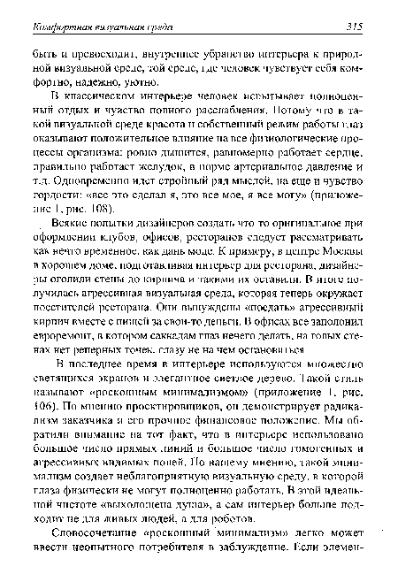 В последнее время в интерьере используются множество светящихся экранов и элегантное светлое дерево. Такой стиль называют «роскошным минимализмом» (приложение 1, рис. 106). По мнению проектировщиков, он демонстрирует радикализм заказчика и его прочное финансовое положение. Мы обратили внимание на тот факт, что в интерьере использовано большое число прямых линий и большое число гомогенных и агрессивных видимых полей. По нашему мнению, такой минимализм создает неблагоприятную визуальную среду, в которой глаза физически не могут полноценно работать. В этой идеальной чистоте «выхолощена душа», а сам интерьер больше подходит не для живых людей, а для роботов.