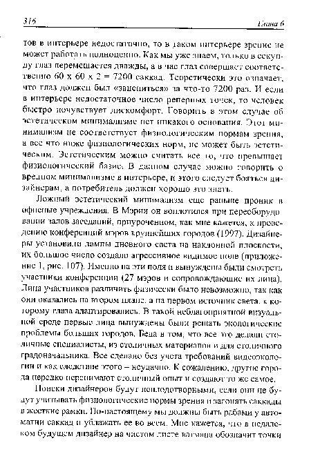 Ложный эстетический минимализм еще раньше проник в офисные учреждения. В Мэрии он воплотился при переоборудовании залов заседаний, приуроченном, как мне кажется, к проведению конференций мэров крупнейших городов (1997). Дизайнеры установили лампы дневного света на наклонной плоскости, их большое число создало агрессивное видимое поле (приложение 1, рис. 107). Именно на эти поля и вынуждены были смотреть участники конференции (27 мэров и сопровождающие их лица). Лица участников различить физически было невозможно, так как они оказались на втором плане, а на первом источник света, к которому глаза адаптировались. В такой неблагоприятной визуальной среде первые лица вынуждены были решать экологические проблемы больших городов. Беда в том, что все это делали столичные специалисты, из столичных материалов и для столичного градоначальника. Все сделано без учета требований видеоэкологии и как следствие этого - неудачно. К сожалению, другие города нередко перенимают столичный опыт и создают то же самое.