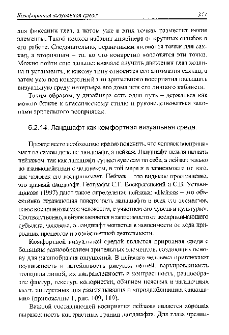 Прежде всего необходимо кратко пояснить, что человек воспринимает на самом деле не ландшафт, а пейзаж. Ландшафт нельзя назвать пейзажем, так как ландшафт существует сам по себе, а пейзаж только во взаимодействии с человеком, в той мере и в зависимости от того, как человек его воспринимает. Пейзаж - это видимое пространство, это зримый ландшафт. Географы С.Г. Воскресенский и С.В. Устави-щикова (1997) дают такое определение пейзажа: «Пейзаж - это объективно отражающая поверхность ландшафта и всех его элементов, плюс воспринимаемое человеком, с участием его чувств и культуры». Соответственно, пейзаж меняется в зависимости от воспринимающего субъекта, человека, а ландшафт меняется в зависимости от хода природных процессов и хозяйственной деятельности.