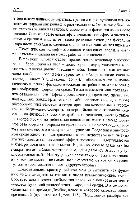 В пейзаже человек отдает предпочтение краевому эффекту: вода - берег, опушка леса - поле, горы - моря, холмистая местность - плоская равнина, земля - небо. Именно эти контактные зоны наиболее посещаемы туристами. «Американские специалисты, - пишет В.А. Николаев (2003), - объясняют это психологическими и даже физиологическими потребностями человека в разнообразной, природной среде. Те же исследователи показали, что отталкивающий эффект производят однородные, древесные насаждения, ландшафты старых заболоченных низин, а также обезображенные человеком территории, так называемые антропогенные бедланды». Совершенно верно было акцентировано внимание на физиологической потребности человека, именно такой физиологической потребностью является автоматия саккад. Большое разнообразие природы создает прекрасные условия для работы глаза именно это и задерживает туристов. Тогда как в однородной среде элементов для фиксации взора недостаточно и именно это вызывает отталкивающий эффект, туристы не задерживаются и быстро покидают такие места. В данном случае глаза как бы говорят ногам: «Здесь делать нечего, идем дальше». А девиз у туристов известный: «Иди туда, куда глаза глядят». Глаза же глядят на красивые места и не глядят на некрасивые, от которых турист тут же отворачивается и идет в другую сторону.