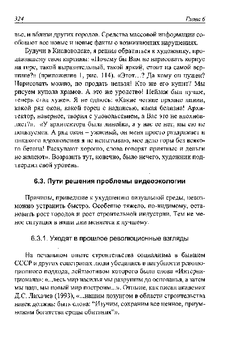 Будучи в Кисловодске, я решил обратиться к художнику, продававшему свои картины: «Почему бы Вам не нарисовать корпус на горе, такой выразительный, такой яркий, стоит на самой вершине?» (приложение 1, рис. 114). «Этот...? Да кому он нужен? Нарисовать можно, но продать нельзя! Кто же его купит? Мы рисуем купола храмов. А это же уродство! Пейзаж был лучше, теперь стал хуже». Я не сдаюсь: «Какие четкие прямые линии, какой ряд окон, какой торец с надписью, какая белизна! Архитектор, наверное, творил с удовольствием, а Вас это не вдохновляет?». «У архитектора была линейка, а у нас ее нет, мы ею не пользуемся. А ряд окон - ужасный, он меня просто раздражает и никакого вдохновения я не испытываю, мое дело горы без всякого бетона! Раскупают хорошо, слова говорят приятные и деньги не жалеют». Возразить тут, конечно, было нечего, художник подтвердил свой уровень.