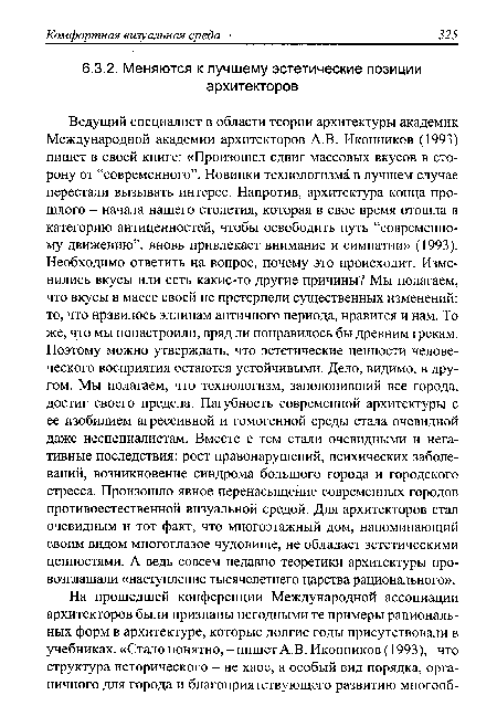 Ведущий специалист в области теории архитектуры академик Международной академии архитекторов A.B. Иконников (1993) пишет в своей книге: «Произошел сдвиг массовых вкусов в сторону от “современного”. Новинки технологизма в лучшем случае перестали вызывать интерес. Напротив, архитектура конца прошлого - начала нашего столетия, которая в свое время отошла в категорию антиценностей, чтобы освободить путь “современному движению”, вновь привлекает внимание и симпатии» (1993). Необходимо ответить на вопрос, почему это происходит. Изменились вкусы или есть какие-то другие причины? Мы полагаем, что вкусы в массе своей не претерпели существенных изменений: то, что нравилось эллинам античного периода, нравится и нам. То же, что мы понастроили, вряд ли понравилось бы древним грекам. Поэтому можно утверждать, что эстетические ценности человеческого восприятия остаются устойчивыми. Дело, видимо, в другом. Мы полагаем, что технологизм, заполонивший все города, достиг своего предела. Пагубность современной архитектуры с ее изобилием агрессивной и гомогенной среды стала очевидной даже неспециалистам. Вместе с тем стали очевидными и негативные последствия: рост правонарушений, психических заболеваний, возникновение синдрома большого города и городского стресса. Произошло явное перенасыщение современных городов противоестественной визуальной средой. Для архитекторов стал очевидным и тот факт, что многоэтажный дом, напоминающий своим видом многоглазое чудовище, не обладает эстетическими ценностями. А ведь совсем недавно теоретики архитектуры провозглашали «наступление тысячелетнего царства рационального».