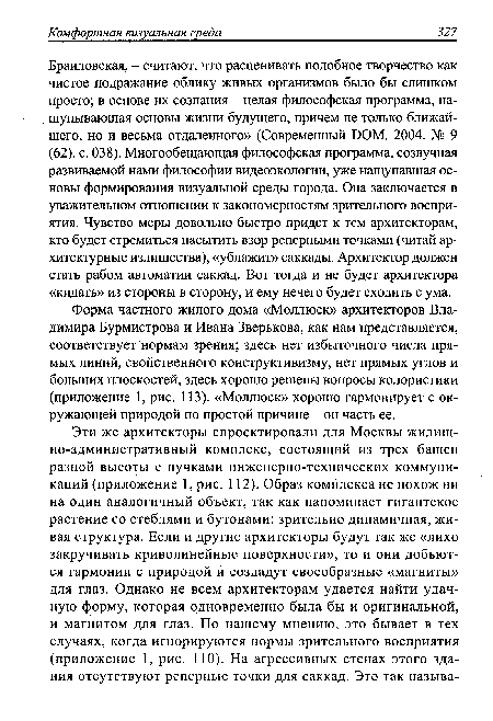 Браиловская, - считают, что расценивать подобное творчество как чистое подражание облику живых организмов было бы слишком просто; в основе их сознания - целая философская программа, нащупывающая основы жизни будущего, причем не только ближайшего, но и весьма отдаленного» (Современный DOM. 2004. № 9 (62). с. 038). Многообещающая философская программа, созвучная развиваемой нами философии видеоэкологии, уже нащупавшая основы формирования визуальной среды города. Она заключается в уважительном отношении к закономерностям зрительного восприятия. Чувство меры довольно быстро придет к тем архитекторам, кто будет стремиться насытить взор реперными точками (читай архитектурные излишества), «ублажит» саккады. Архитектор должен стать рабом автоматии саккад. Вот тогда и не будет архитектора «кидать» из стороны в сторону, и ему нечего будет сходить с ума.