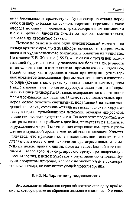 Нельзя не отметить еще один положительный момент - не только архитекторы, но и дизайнеры начинают предпринимать шаги для художественного осмысления объектов их внимания. По мнению Е.В. Жердева (1993), «...в связи с тотальной техно-тизацией будет возникать у человека все большая потребность в метафоризации изготовляемых промышленных изделий». Подобно тому как в древности люди при создании утилитарных предметов использовали формы растительного и животного мира (ковши в виде утки, кувшины в виде животных, весы в виде клювов птиц и многое другое), в наши дни дизайнеры, насытившись технократией, вновь возвращаются к поэтизации форм промышленных изделий. В качестве положительных примеров можно отметить светильник, получивший название «сидящий человек», кофейник «птица на гнезде», электрохирургическую педаль «улыбающийся человек», окуляры микроскопа в виде глаз живого существа и т.п. Во всех этих предметах, несмотря на специфику объекта дизайна, присутствуют элементы окружающего мира. Эта тенденция открывает нам путь к улучшению визуальной среды в местах обитания человека. Хочется надеяться, что приходит конец царствованию технократии в дизайне, и вместе с ней закончится эра агрессивных и гомогенных полей, прямых линий, прямых углов, бедной цветовой гаммы - всего того, что формировало среду, противоречащую нормам зрения, и вело к духовному опустошению человека. Будучи продуктом природы, человек не может жить в технократической среде, не соответствующей нормам зрения.