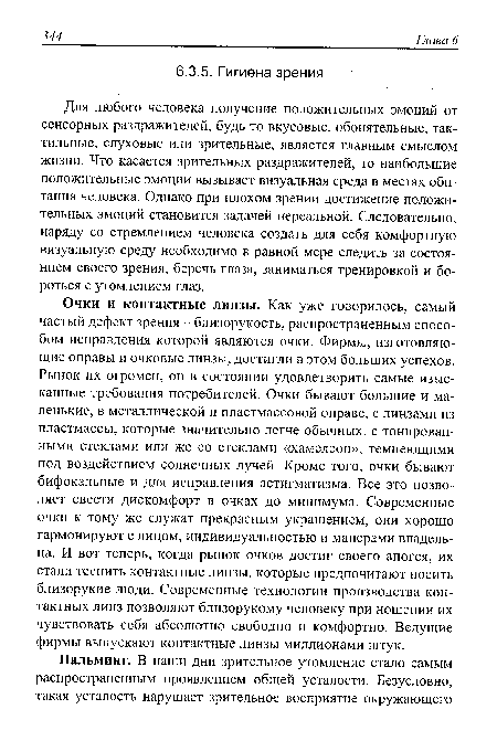 Очки и контактные линзы. Как уже говорилось, самый частый дефект зрения - близорукость, распространенным способом исправления которой являются очки. Фирмы, изготовляющие оправы и очковые линзы, достигли в этом больших успехов. Рынок их огромен, он в состоянии удовлетворить самые изысканные требования потребителей. Очки бывают большие и маленькие, в металлической и пластмассовой оправе, с линзами из пластмассы, которые значительно легче обычных, с тонированными стеклами или же со стеклами «хамелеон», темнеющими под воздействием солнечных лучей. Кроме того, очки бывают бифокальные и для исправления астигматизма. Все это позволяет свести дискомфорт в очках до минимума. Современные очки к тому же служат прекрасным украшением, они хорошо гармонируют с лицом, индивидуальностью и манерами владельца. И вот теперь, когда рынок очков достиг своего апогея, их стали теснить контактные линзы, которые предпочитают носить близорукие люди. Современные технологии производства контактных линз позволяют близорукому человеку при ношении их чувствовать себя абсолютно свободно и комфортно. Ведущие фирмы выпускают контактные линзы миллионами штук.