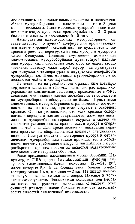 Испытания их на устойчивость к различным дезинфицирующим веществам (формальдегидные растворы, хлорированные контактные вещества), проведенные в ФРГ, показали, что никаких следов воздействия этих веществ на мусоросборники обнаружено не было. Применение пластмассовых мусоросборников ограничивается возможностью их загорания, при этом сгорают в основном крышки. Однако установлено, что если крышки содержатся в порядке и плотно закрываются, даже при попадании в мусоросборник горящих окурков и спичек не создаются условия для загорания массы мусора и сгорания контейнера. Для предотвращения попадания горящих предметов в сборник на нем делается специальная надпись. Следует отметить, что горение мусора в металлическом мусоросборнике также приводит его в негодность, поэтому требование о запрещении выброса в мусоросборники горящих предметов является обязательным независимо от материала сборника.