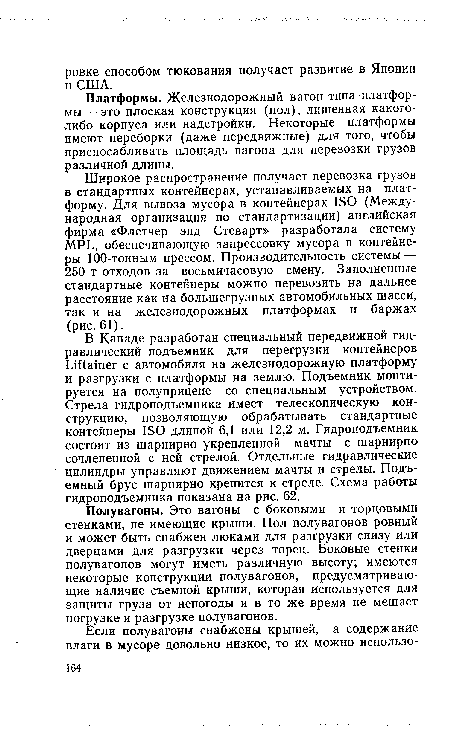 Полувагоны. Это вагоны с боковыми и торцовыми стенками, не имеющие крыши. Пол полувагонов ровный и может быть снабжен люками для разгрузки снизу или дверцами для разгрузки через торец. Боковые стенки полувагонов могут иметь различную высоту; имеются некоторые конструкции полувагонов, предусматривающие наличие съемной крыши, которая используется для защиты груза от непогоды и в то же время не мешает погрузке и разгрузке полувагонов.