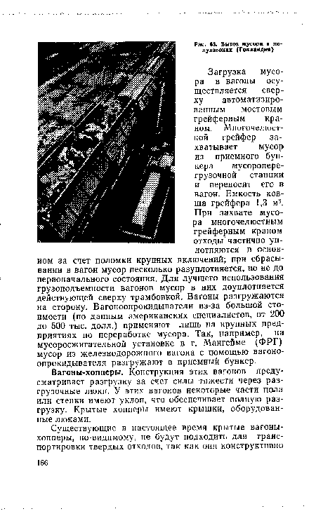 Загрузка мусора в вагоны осуществляется сверху автоматизированным мостовым грейферным краном. Многочелюстной грейфер захватывает мусор из приемного бункера мусороперегрузочной станции и переносит его в вагон. Емкость ковша грейфера 1,3 м3. При захвате мусора многочелюстным грейферным краном отходы частично уплотняются в основном за счет поломки крупных включений; при сбрасывании в вагон мусор несколько разуплотняется, но не до первоначального состояния. Для лучшего использования грузоподъемности вагонов мусор в них доуплотняется действующей сверху трамбовкой. Вагоны разгружаются на сторону. Вагоноопрокидыватели из-за большой стоимости (по данным американских специалистов, от 200 до 500 тыс. долл.) применяют лишь на крупных предприятиях по переработке мусора. Так, например, на мусоросжигательной установке в г. Мангейме (ФРГ) мусор из железнодорожного вагона с помощью вагоно-опрокидывателя разгружают в приемный бункер.