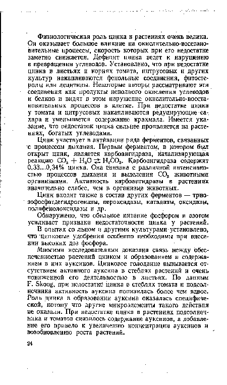 Многими исследователями доказана связь между обеспеченностью растений цинком и образованием и содержанием в них ауксинов. Цинковое голодание вызывается отсутствием активного ауксина в стеблях растений и очень пониженной его деятельностью в листьях. По данным Р. Skoog, при недостатке цинка в стеблях томата и подсолнечника активность ауксина понизилась более чем вдвое. Роль цинка в образовании ауксина оказалась специфической, потому что другие микроэлементы такого действия не оказали. При недостатке цинка в растениях подсолнечника и томатов снизилось содержание ауксинов, а добавление его привело к увеличению концентрации ауксинов и возобновлению роста растений.