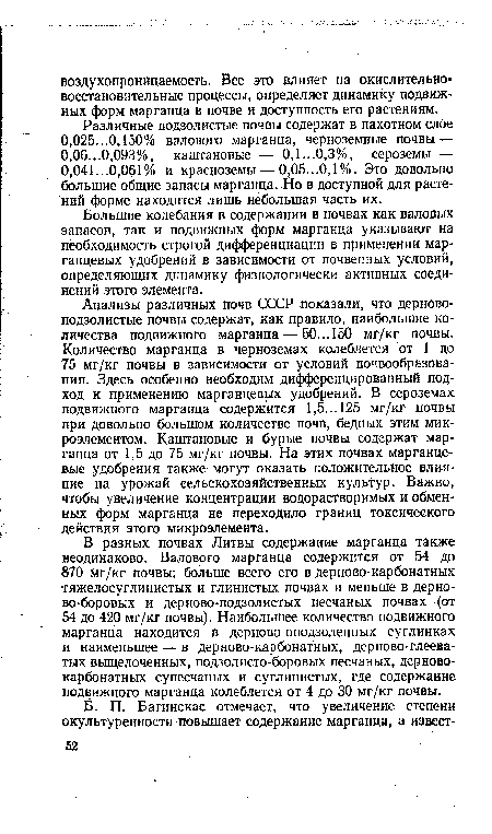 Анализы различных почв СССР показали, что дерново-подзолистые почвы содержат, как правило, наибольшие количества подвижного марганца — 50... 150 мг/кг почвы. Количество марганца в черноземах колеблется от 1 до 75 мг/кг почвы в зависимости от условий почвообразования. Здесь особенно необходим дифференцированный подход к применению марганцевых удобрений. В сероземах подвижного марганца содержится 1,5...125 мг/кг почвы при довольно большом количестве почв, бедных этим микроэлементом. Каштановые и бурые почвы содержат марганца от 1,5 до 75 мг/кг почвы. На этих почвах марганцевые удобрения также могут оказать положительное влияние на урожай сельскохозяйственных куль гур. Важно, чтобы увеличение концентрации водорастворимых и обменных форм марганца не переходило границ токсического действия этого микроэлемента.