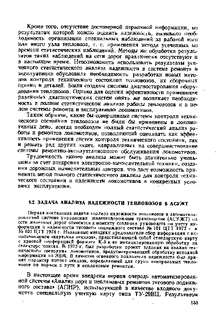 Первая постановка задачи анализа надежности тепловозов в автоматизированной системе управления железнодорожным транспортом (АСУЖТ) на сети железных дорог относится к моменту создания руководств по учету информации о надежности тягового подвижного состава № 101 ЦТТ 1972 г. и № 101 ЦТТ 1974 г. Названные методики предполагали сбор информации с использованием «карточки отказов», представляющей собой стандартную карту с краевой перфорацией формата К-5 и ее механизированную обработку на селекторе поиска. В 1973 г. был разработан проект задания на анализ технического состояния локомотивов, предусматривающий обработку исходной информации на ЭВМ. В качестве основного показателя надежности был принят параметр потока отказов, определяемый для групп контрольных тепловозов по порчам в пути и неплановым ремонтам.