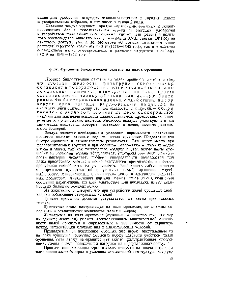 Процесс биологической очистки на полях орошения состоит в том, что сточная жидкость, фильтруясь сквозь почву, оставляет в поверхностном слое взвешенные и коллоидальные вещества, образующие на поверхности частичек почвы пленку, обильно заселенную бактериями. Эта бактериальная пленка, с одной стороны, адсорбирует органические растворенные вещества из фильтрующейся сквозь почву сточной жидкости, а с другой, — соприкасаясь с воздухом, черпает из него кислород, необходимый для жизнедеятельности микроорганизмов, производящих минерализацию органических веществ. Кислород воздуха участвует и в тех химических процессах, которые протекают в почве, помимо деятельности бактерий.