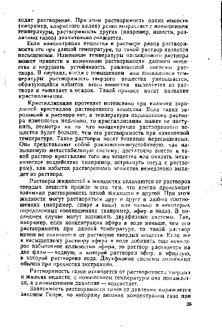 Растворы жидкостей в жидкостях отличаются от растворов твердых веществ прежде всего тем, что всегда происходит взаимная растворимость одной жидкости в другой. При этом жидкости могут растворяться друг в друге в любых соотношениях (например, спирт и вода) или только в некоторых определенных соотношениях (например, эфир и вода). В последнем случае могут возникать двухфазные системы. Так, например, если концентрация эфира в воде меньше, чем его растворимость при данной температуре, то такой раствор ничем не отличается от растворов твердых веществ. Если же к насыщенному раствору эфира в воде добавить еще некоторое избыточное количество эфира, то раствор распадется на две фазы — водную, в которой растворен эфир, и эфирную, в которой растворена вода. Двухфазные системы возникают обычно при процессах экстракции.