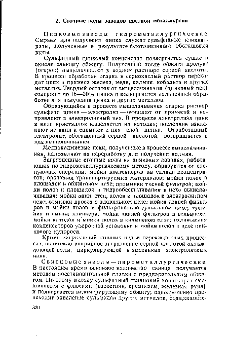 Загрязненные сточные воды на цинковых заводах, работающих по гидрометаллургическому методу, образуются от следующих операций: мойки контейнеров на складе концентратов; орошения транспортируемых материалов; мойки полов и площадок в обжиговом цехе; промывки тканей фильтров; мойки полов и площадок и гидрообеспыливания в цехе выщелачивания; мойки ванн, стен, полов и площадок в электролитном цехе; отмывки дросса в плавильном цехе; мойки тканей фильтров и мойки полов в фильтровально-сушильном цехе; тушения и смыва клинкера, мойки тканей фильтров в вельццехе; мойки катодов и мойки полов в кадмиевом цехе; охлаждения конденсаторов упарочной установки и мойки полов в цехе цинкового купороса.