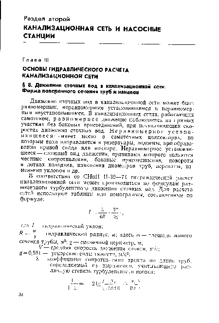 Движение сточных вод в канализационной сети может быть равномерным, неравномерным установившимся и неравномерным неустановившимся. В канализационных сетях, работающих самотеком, равномерное движение наблюдается на прямых участках без боковых присоединений, при незаиливающих скоростях движения сточных вод. Неравномерное установившееся— имеет место в самотечных коллекторах, по которым вода направляется в резервуары, водоемы, при образовании кривой спада или подпора. Неравномерное установившееся— сложный вид движения, причинами которого являются местные сопротивления, боковые присоединения, повороты в лотках колодцев, изменения диаметров труб, перепады, изменения уклонов и др.