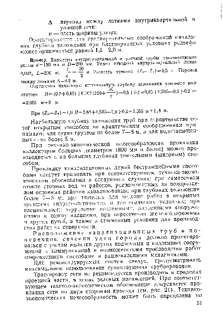 Прокладку канализационных линий бестраншейными способами следует применять при соответствующем технико-экономическом обосновании в следующих случаях: при самотечном отводе сточных вод из районов, расположенных за водоразделом основных районов канализования; при глубинах заложения более 7—8 м; при тяжелых для ведения работ в открытых траншеях гидрогеологических и геологических условиях; при насыщенности территории подземными, надземными сооружениями и коммуникациями, при пересечении железнодорожных и других путей, а также в стесненных условиях для производства работ на поверхности.