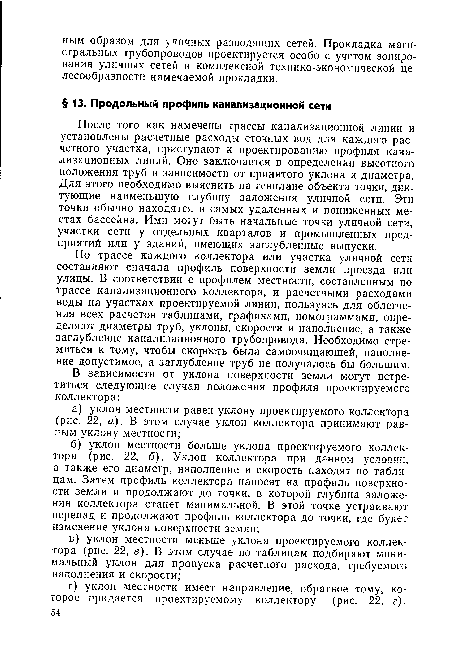 По трассе каждого коллектора или участка уличной сети составляют сначала профиль поверхности земли проезда или улицы. В соответствии с профилем местности, составленным по трассе канализационного коллектора, и расчетными расходами воды на участках проектируемой линии, пользуясь для облегчения всех расчетов таблицами, графиками, номограммами, определяют диаметры труб, уклоны, скорости и наполнение, а также заглубление канализационного трубопровода. Необходимо стремиться к тому, чтобы скорость была самоочищающей, наполнение допустимое, а заглубление труб не получалось бы большим.