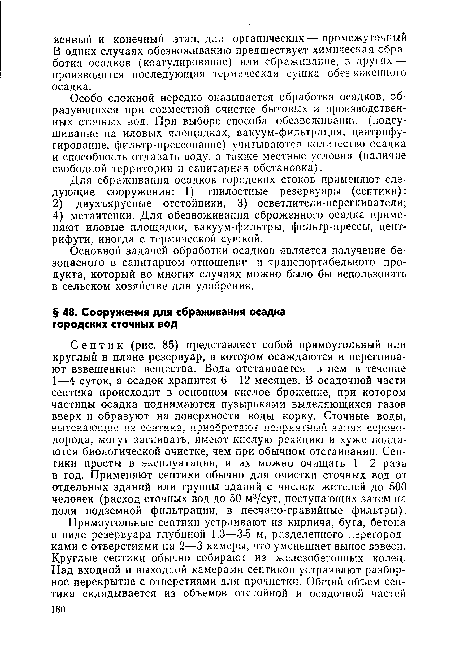 Септик (рис. 85) представляет собой прямоугольный или круглый в плане резервуар, в котором осаждаются и перегнивают взвешенные вещества. Вода отстаивается в нем в течение 1—4 суток, а осадок хранится 6—12 месяцев. В осадочной части септика происходит в основном кислое брожение, при котором частицы осадка поднимаются пузырьками выделяющихся газов вверх и образуют на поверхности воды корку. Сточные воды, вытекающие из септика, приобретают неприятный запах сероводорода, могут загнивать, имеют кислую реакцию и хуже подда-ются биологической очистке, чем при обычном отстаивании. Септики просты в эксплуатации, и их можно очищать 1—2 раза в год. Применяют септики обычно для очистки сточных вод от отдельных зданий или группы зданий с числом жителей до 500 человек (расход сточных вод до 50 м3/сут, поступающих затем на поля подземной фильтрации, в песчано-гравийные фильтры).