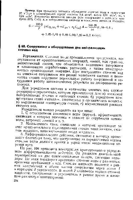 На рис. 104 приведена конструкция прямоугольного усреднителя дифференциального действия. Он разделен диагональной перегородкой на две самостоятельные секции, имеющие коридоры. По этим коридорам протекают сточные воды с различным временем пребывания в них. Сточная жидкость подается в равных количествах к обеим частям сооружения через лотки 1 в коридоры 3 усреднителя. В желоб 2 сливаются порции сточной жидкости, поступившие в усреднитель в разное время и имеющие различную концентрацию.