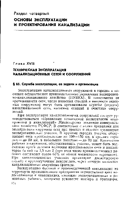 При эксплуатации канализационных сооружений следует руководствоваться «Правилами технической эксплуатации водопроводов и канализаций» Министерства жилищно-коммунального хозяйства РСФСР. В соответствии с этими правилами для эксплуатации наружной сети при трестах и отделах организуют эксплуатационные участки. В крупных городах участок обслуживает сеть протяженностью до 100—150 км, в средних городах— до 50 км, в небольших поселках—до 20 км. Количество рабочих и служащих, обслуживающих участок, может быть подсчитано путем деления величины протяженности сети и коллекторов (в км) на 1,5 или 2 (при этом число производственных рабочих составляет около 65% от общей численности персонала). При канализационных участках организуют диспетчерскую службу с круглосуточным дежурством, через которую вызывают канализационные аварийные бригады.