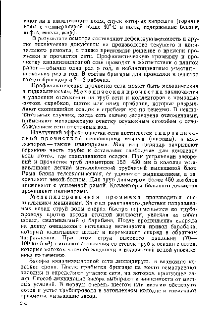 Наилучший эффект очистки сети достигается гидравлической прочисткой плавающими мячами (шарами), а коллекторов— также цилиндрами. Мяч или цилиндр закрывают верхнюю часть трубы и оставляют свободным для движения воды лоток, где скапливаются осадки. При устранении засорений и прочистке труб диаметром 150—450 мм в колодце устанавливают легкий металлический трубчатый выдвижной блок. Рама блока телескопическая, ее удлиняют выдвижением, а закрепляют чекой-болтом. Для труб диаметром более 450 мм блок применяют с усиленной рамой. Коллекторы большого диаметра прочищают цилиндрами.