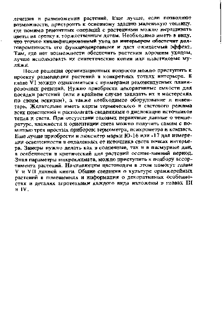 После решения организационных вопросов можно приступить к проекту размещения растений в конкретных точках интерьера. В главе VI можно ознакомиться с примерами рекомендуемых планировочных решений. Нужно приобрести декоративные емкости для посадки растений (или в крайнем случае заказать их в мастерских по своим эскизам), а также необходимое оборудование и инвентарь. Желательно иметь карты термического и светового режима всех помещений и располагать сведениями о дислокации источников тепла и света. При отсутствии таковых первичные данные о температуре, влажности и ориентации света можно получить самим с помощью трех простых приборов: термометра, психрометра и компаса. Еще лучше приобрести и люксметр марки Ю-16 или -17 для измерения освещенности в отдаленных от источника света точках интерьера. Замеры нужно делать как в солнечные, так и в пасмурные дни, в особенности в критический для растений осенне-зимний период. Зная параметры микроклимата, можно приступить к подбору ассортимента растений. Начинающим цветоводам в этом помогут главы V и VII данной книги. Общие сведения о культуре оранжерейных растений в помещениях и информация о декоративных особенностях и деталях агротехники каждого вида изложены в главах III и IV.