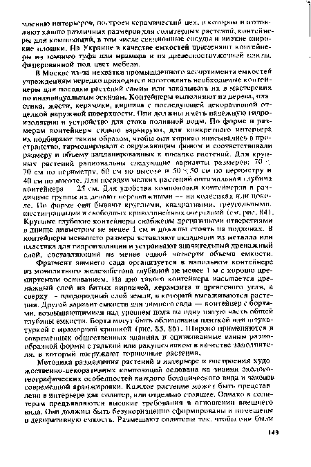 В Москве из-за нехватки промышленного ассортимента емкостей учреждениям нередко приходится изготовлять необходимые контейнеры для посадки растений самим или заказывать их в мастерских по индивидуальным эскизам. Контейнеры выполняют из дерева, пластика, жести, керамики, кирпича с последующей декоративной отделкой наружной поверхности. Они должны иметь надежную гидроизоляцию и устройство для стока поливной воды. По форме и размерам контейнеры сильно варьируют, для конкретного интерьера их подбирают таким образом, чтобы они хорошо вписывались в пространство, гармонировали с окружающим фоном и соответствовали размеру и объему запланированных к посадке растений. Для крупных растений рациональны следующие варианты размеров: 70 X 70 см по периметру, 60 см по высоте и 50 X 50 см по периметру и 40 см по высоте. Для посадки мелких растений оптимальная глубина контейнера — 25 см. Для удобства компоновки контейнеров в различные группы их делают передвижными — на колесиках или цоколе. По форме они бывают круглыми, квадратными, треугольными, шестигранными и свободных криволинейных очертаний (см. рис. 84). Крупные глубокие контейнеры снабжены дренажными отверстиями в днище диаметром не менее 1 см и должны стоять на поддонах. В контейнеры меньшего размера вставляют вкладыши из металла или пластика для гидроизоляции и устраивают значительный дренажный слой, составляющий не менее одной четверти объема емкости.