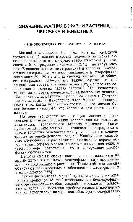 Магний и хлорофилл. Из всех зольных элементов только магний входит в состав зеленого пигмента листьев хлорофилла и непосредственно участвует в фотосинтезе. В хлорофилле содержится 2,7% (по весу) магния. В зависимости от вида растений и условий произрастания содержание магния, связанного в хлорофилле, составляет 30—80 мг в 1 кг свежих листьев при общем его содержании 300—800 мг. Таким образом, магний хлорофилла составляет лишь около 10% общего его содержания в зеленых частях растений. При недостатке магния он в первую очередь идет на построение веществ, обеспечивающих развитие и рост протоплазмы. Построение же пластид и накопление хлорофилла начинаются после того, когда количество поступающего магния будет больше минимума, необходимого для роста протоплазмы.