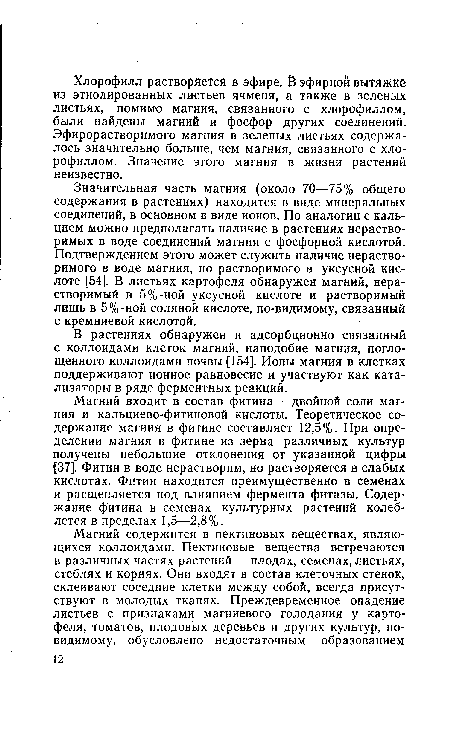 Значительная часть магния (около 70—75% общего содержания в растениях) находится в виде минеральных соединений, в основном в виде ионов. По аналогии с кальцием можно предполагать наличие в растениях нерастворимых в воде соединений магния с фосфорной кислотой. Подтверждением этого может служить наличие нерастворимого в воде магния, но растворимого в уксусной кислоте [54]. В листьях картофеля обнаружен магний, нерастворимый в 5%-ной уксусной кислоте и растворимый лишь в 5%-ной соляной кислоте, по-видимому, связанный с кремниевой кислотой.