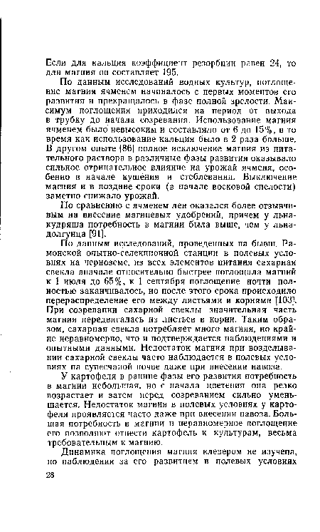 По данным исследований, проведенных на бывш. Ра-монской опытно-селекционной станции в полевых условиях на черноземе, из всех элементов питания сахарная свекла вначале относительно быстрее поглощала магний к 1 июля до 65%, к 1 сентября поглощение почти полностью заканчивалось, но после этого срока происходило перераспределение его между листьями и корнями [103]. При созревании сахарной свеклы значительная часть магния передвигалась из листьев в корни. Таким образом, сахарная свекла потребляет много магния, но крайне неравномерно, что и подтверждается наблюдениями и опытными данными. Недостаток магния при возделывании сахарной свеклы часто наблюдается в полевых условиях на супесчаной почве даже при внесении навоза.