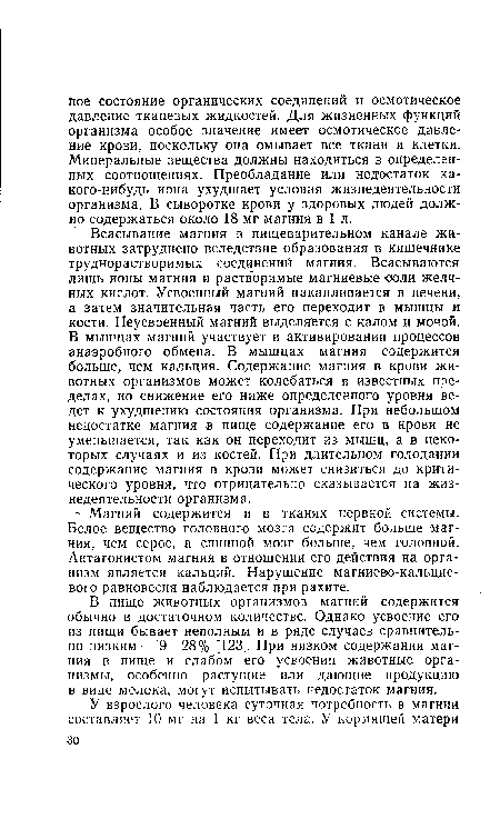 Всасывание магния в пищеварительном канале животных затруднено вследствие образования в кишечнике труднорастворимых соединений магния. Всасываются лишь ионы магния и растворимые магниевые ооли желчных кислот. Усвоенный магний накапливается в печени, а затем значительная часть его переходит в мышцы и кости. Неусвоенный магний выделяется с калом и мочой. В мышцах магний участвует в активировании процессов анаэробного обмена. В мышцах магния содержится больше, чем кальция. Содержание магния в крови животных организмов может колебаться в известных пределах, но снижение его ниже определенного уровня ведет к ухудшению состояния организма. При небольшом недостатке магния в пище содержание его в крови не уменьшается, так как он переходит из мышц, а в некоторых случаях и из костей. При длительном голодании содержание магния в крови может снизиться до критического уровня, что отрицательно сказывается на жизнедеятельности организма.