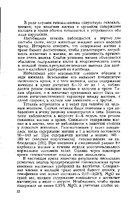 Тетания встречается и у телят при выпойке их цельным молоком. Случаи тетании были отмечены и при добавлении к этому рациону концентратов и сена. Болезнь чаще наблюдается в возрасте 4—8 недель при резком снижении магния в крови. Снижается содержание магния и в костях, чего не наблюдается в заметной степени у взрослых животных. Гипомагниемия у телят появлялась, когда содержание магния в 1 л молока составляло 90—140 мг. При содержании магния в молоке 160— 180 мг (вводили искусственно) гипомагниемия не наблюдалась [151]. При введении в ежедневный рацион 8 г карбоната магния в течение недели восстанавливалось нормальное состояние телят. Однако через некоторое время гипомагниемия иногда снова появлялась.