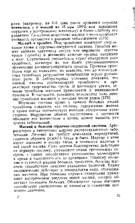 Магний и тромбоз. Под тромбозом понимают свертывание крови в сердечно-сосудистой системе. Тромбоз может вызвать закупорку сосуда или перенести сгусток крови (тромба) в жизненно важные органы, например в мозг. Статистикой европейских стран обнаружен рост тромбозов, несмотря на все более увеличивающееся применение антикоагулирующих средств. Причины тромбозов еще не выяснены, но известно, что во внесосуди-стых тромбозах разрушение тромбоцитов играет решающую роль. В лабораторных условиях доказано, что магний плазмы стабилизирует тромбоциты и препятствует свертыванию крови. В настоящее время, лечение тромбозов магнием применяется в медицинской практике. В частности, успешные результаты дало лечение тромбозов магнием у женщин после родов [175].