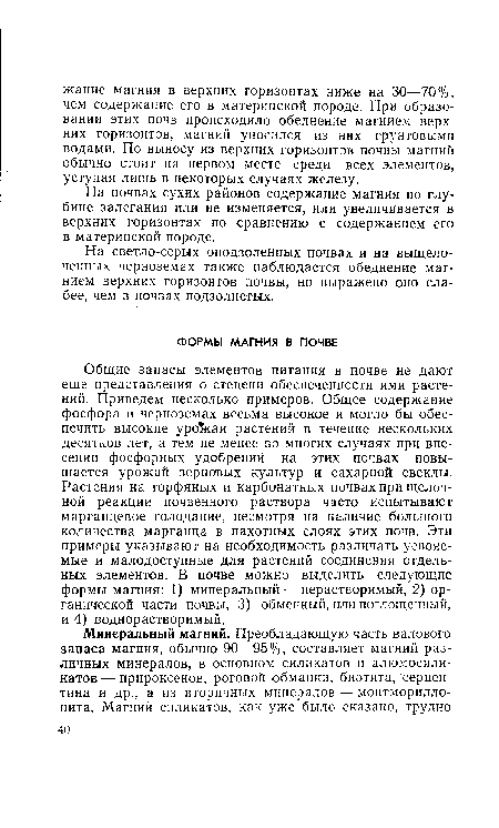 Общие запасы элементов питания в почве не дают еще представления о степени обеспеченности ими растений. Приведем несколько примеров. Общее содержание фосфора в черноземах весьма высокое и могло бы обеспечить высокие урожаи растений в течение нескольких десятков лет, а тем не менее во многих случаях при внесении фосфорных удобрений на этих почвах повышается урожай зерновых культур и сахарной свеклы. Растения на торфяных и карбонатных почвах при щелочной реакции почвенного раствора часто испытывают марганцевое голодание, несмотря на наличие большого количества марганца в пахотных слоях этих почв. Эти примеры указывают на необходимость различать усвояемые и малодоступные для растений соединения отдельных элементов. В почве можно выделить следующие формы магния: 1) минеральный — нерастворимый, 2) органической части почвы, 3) обменный, или поглощенный, и 4) воднорастворимый.